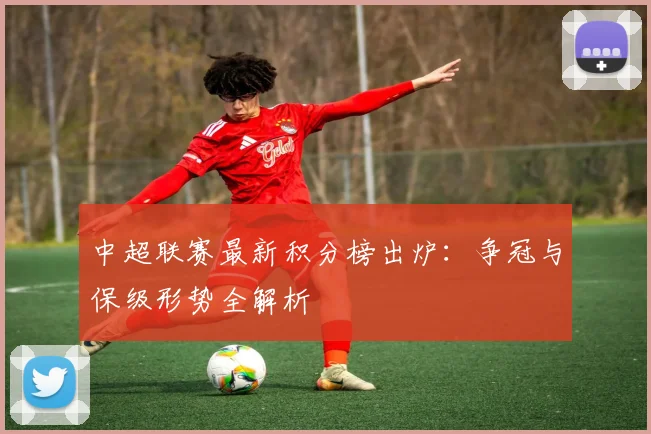 中超联赛最新积分榜出炉：争冠与保级形势全解析