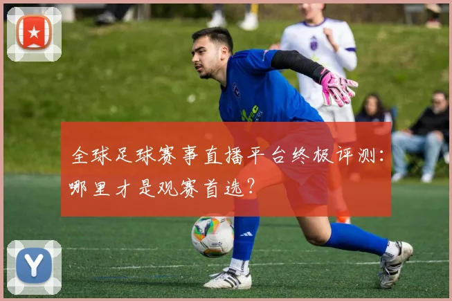 全球足球赛事直播平台终极评测:哪里才是观赛首选?