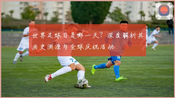 世界足球日是哪一天？深度解析其历史渊源与全球庆祝活动