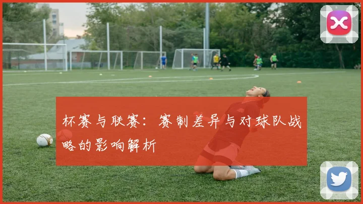 杯赛与联赛：赛制差异与对球队战略的影响解析