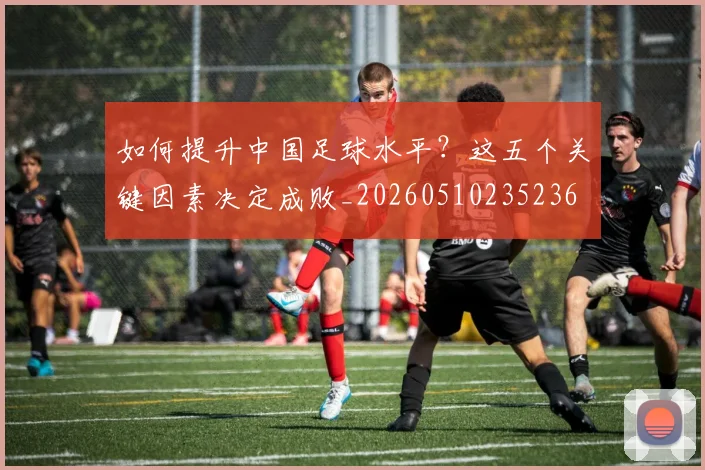 如何提升中国足球水平？这五个关键因素决定成败_20260510235236