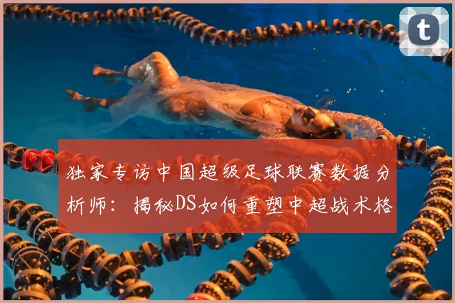 独家专访中国超级足球联赛数据分析师：揭秘DS如何重塑中超战术格局