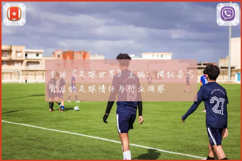 专访《足球世界》主编：揭秘杂志背后的足球情怀与行业洞察